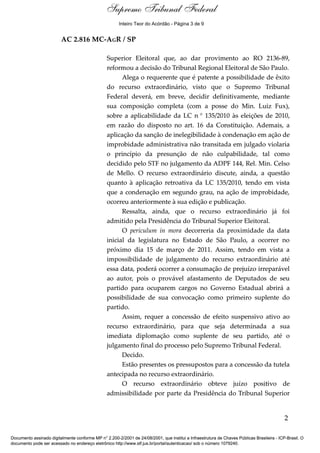 Relatório
AC 2.816 MC-AGR / SP
Superior Eleitoral que, ao dar provimento ao RO 2136-89,
reformou a decisão do Tribunal Regional Eleitoral de São Paulo.
Alega o requerente que é patente a possibilidade de êxito
do recurso extraordinário, visto que o Supremo Tribunal
Federal deverá, em breve, decidir definitivamente, mediante
sua composição completa (com a posse do Min. Luiz Fux),
sobre a aplicabilidade da LC n ° 135/2010 às eleições de 2010,
em razão do disposto no art. 16 da Constituição. Ademais, a
aplicação da sanção de inelegibilidade à condenação em ação de
improbidade administrativa não transitada em julgado violaria
o princípio da presunção de não culpabilidade, tal como
decidido pelo STF no julgamento da ADPF 144, Rel. Min. Celso
de Mello. O recurso extraordinário discute, ainda, a questão
quanto à aplicação retroativa da LC 135/2010, tendo em vista
que a condenação em segundo grau, na ação de improbidade,
ocorreu anteriormente à sua edição e publicação.
Ressalta, ainda, que o recurso extraordinário já foi
admitido pela Presidência do Tribunal Superior Eleitoral.
O periculum in mora decorreria da proximidade da data
inicial da legislatura no Estado de São Paulo, a ocorrer no
próximo dia 15 de março de 2011. Assim, tendo em vista a
impossibilidade de julgamento do recurso extraordinário até
essa data, poderá ocorrer a consumação de prejuízo irreparável
ao autor, pois o provável afastamento de Deputados de seu
partido para ocuparem cargos no Governo Estadual abrirá a
possibilidade de sua convocação como primeiro suplente do
partido.
Assim, requer a concessão de efeito suspensivo ativo ao
recurso extraordinário, para que seja determinada a sua
imediata diplomação como suplente de seu partido, até o
julgamento final do processo pelo Supremo Tribunal Federal.
Decido.
Estão presentes os pressupostos para a concessão da tutela
antecipada no recurso extraordinário.
O recurso extraordinário obteve juízo positivo de
admissibilidade por parte da Presidência do Tribunal Superior
2
Documento assinado digitalmente conforme MP n° 2.200-2/2001 de 24/08/2001, que institui a Infraestrutura de Chaves Públicas Brasileira - ICP-Brasil. O
documento pode ser acessado no endereço eletrônico http://www.stf.jus.br/portal/autenticacao/ sob o número 1079240.
Supremo Tribunal Federal
AC 2.816 MC-AGR / SP
Superior Eleitoral que, ao dar provimento ao RO 2136-89,
reformou a decisão do Tribunal Regional Eleitoral de São Paulo.
Alega o requerente que é patente a possibilidade de êxito
do recurso extraordinário, visto que o Supremo Tribunal
Federal deverá, em breve, decidir definitivamente, mediante
sua composição completa (com a posse do Min. Luiz Fux),
sobre a aplicabilidade da LC n ° 135/2010 às eleições de 2010,
em razão do disposto no art. 16 da Constituição. Ademais, a
aplicação da sanção de inelegibilidade à condenação em ação de
improbidade administrativa não transitada em julgado violaria
o princípio da presunção de não culpabilidade, tal como
decidido pelo STF no julgamento da ADPF 144, Rel. Min. Celso
de Mello. O recurso extraordinário discute, ainda, a questão
quanto à aplicação retroativa da LC 135/2010, tendo em vista
que a condenação em segundo grau, na ação de improbidade,
ocorreu anteriormente à sua edição e publicação.
Ressalta, ainda, que o recurso extraordinário já foi
admitido pela Presidência do Tribunal Superior Eleitoral.
O periculum in mora decorreria da proximidade da data
inicial da legislatura no Estado de São Paulo, a ocorrer no
próximo dia 15 de março de 2011. Assim, tendo em vista a
impossibilidade de julgamento do recurso extraordinário até
essa data, poderá ocorrer a consumação de prejuízo irreparável
ao autor, pois o provável afastamento de Deputados de seu
partido para ocuparem cargos no Governo Estadual abrirá a
possibilidade de sua convocação como primeiro suplente do
partido.
Assim, requer a concessão de efeito suspensivo ativo ao
recurso extraordinário, para que seja determinada a sua
imediata diplomação como suplente de seu partido, até o
julgamento final do processo pelo Supremo Tribunal Federal.
Decido.
Estão presentes os pressupostos para a concessão da tutela
antecipada no recurso extraordinário.
O recurso extraordinário obteve juízo positivo de
admissibilidade por parte da Presidência do Tribunal Superior
2
Documento assinado digitalmente conforme MP n° 2.200-2/2001 de 24/08/2001, que institui a Infraestrutura de Chaves Públicas Brasileira - ICP-Brasil. O
documento pode ser acessado no endereço eletrônico http://www.stf.jus.br/portal/autenticacao/ sob o número 1079240.
Inteiro Teor do Acórdão - Página 3 de 9
 