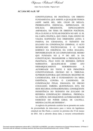 Relatório
AC 2.816 MC-AGR / SP
CONSTITUCIONAL DE INOCÊNCIA: UM DIREITO
FUNDAMENTAL QUE ASSISTE A QUALQUER PESSOA
(ADPF 144/DF, REL. MIN. CELSO DE MELLO).
PRERROGATIVA ESSENCIAL, IMPREGNADA DE
EFICÁCIA IRRADIANTE, ESPECIALMENTE
AMPARADA, EM TEMA DE DIREITOS POLÍTICOS,
PELA CLÁUSULA TUTELAR INSCRITA NO ART. 15, III,
DA CARTA POLÍTICA, QUE EXIGE, PARA EFEITO DE
VÁLIDA SUSPENSÃO DAS DIMENSÕES (ATIVA E
PASSIVA) DA CIDADANIA, O TRÂNSITO EM
JULGADO DA CONDENAÇÃO CRIMINAL. O ALTO
SIGNIFICADO POLÍTICO-SOCIAL E O VALOR
JURÍDICO DA EXIGÊNCIA DA COISA JULGADA.
IMPOSSIBILIDADE DE LEI COMPLEMENTAR, MESMO
QUE FUNDADA NO § 9º DO ART. 14 DA
CONSTITUIÇÃO, TRANSGREDIR A PRESUNÇÃO DE
INOCÊNCIA, PELO FATO DE REFERIDA ESPÉCIE
NORMATIVA QUALIFICAR-SE COMO ATO
HIERARQUICAMENTE SUBORDINADO À
AUTORIDADE DO TEXTO E DOS PRINCÍPIOS
CONSTITUCIONAIS. DECISÃO DO E. TRIBUNAL
SUPERIOR ELEITORAL QUE DENEGOU REGISTRO DE
CANDIDATURA, SOB O FUNDAMENTO DA MERA
EXISTÊNCIA, CONTRA O CANDIDATO, DE
CONDENAÇÃO PENAL EMANADA DE ÓRGÃO
COLEGIADO, EMBORA QUESTIONADA ESTA EM
SEDE RECURSAL EXTRAORDINÁRIA. CONSEQÜENTE
INEXISTÊNCIA DO TRÂNSITO EM JULGADO DE
REFERIDA CONDENAÇÃO CRIMINAL. PRESENÇA,
NA ESPÉCIE, DOS REQUISITOS AUTORIZADORES DO
EXERCÍCIO DO PODER GERAL DE CAUTELA.
MEDIDA CAUTELAR DEFERIDA”.
A urgência da pretensão cautelar faz-se presente em razão
da proximidade da data-marco para o início da legislatura
estadual em São Paulo, a ocorrer no próximo dia 15 de março
de 2011. Até o advento dessa data, o recurso extraordinário
4
Documento assinado digitalmente conforme MP n° 2.200-2/2001 de 24/08/2001, que institui a Infraestrutura de Chaves Públicas Brasileira - ICP-Brasil. O
documento pode ser acessado no endereço eletrônico http://www.stf.jus.br/portal/autenticacao/ sob o número 1079240.
Supremo Tribunal Federal
AC 2.816 MC-AGR / SP
CONSTITUCIONAL DE INOCÊNCIA: UM DIREITO
FUNDAMENTAL QUE ASSISTE A QUALQUER PESSOA
(ADPF 144/DF, REL. MIN. CELSO DE MELLO).
PRERROGATIVA ESSENCIAL, IMPREGNADA DE
EFICÁCIA IRRADIANTE, ESPECIALMENTE
AMPARADA, EM TEMA DE DIREITOS POLÍTICOS,
PELA CLÁUSULA TUTELAR INSCRITA NO ART. 15, III,
DA CARTA POLÍTICA, QUE EXIGE, PARA EFEITO DE
VÁLIDA SUSPENSÃO DAS DIMENSÕES (ATIVA E
PASSIVA) DA CIDADANIA, O TRÂNSITO EM
JULGADO DA CONDENAÇÃO CRIMINAL. O ALTO
SIGNIFICADO POLÍTICO-SOCIAL E O VALOR
JURÍDICO DA EXIGÊNCIA DA COISA JULGADA.
IMPOSSIBILIDADE DE LEI COMPLEMENTAR, MESMO
QUE FUNDADA NO § 9º DO ART. 14 DA
CONSTITUIÇÃO, TRANSGREDIR A PRESUNÇÃO DE
INOCÊNCIA, PELO FATO DE REFERIDA ESPÉCIE
NORMATIVA QUALIFICAR-SE COMO ATO
HIERARQUICAMENTE SUBORDINADO À
AUTORIDADE DO TEXTO E DOS PRINCÍPIOS
CONSTITUCIONAIS. DECISÃO DO E. TRIBUNAL
SUPERIOR ELEITORAL QUE DENEGOU REGISTRO DE
CANDIDATURA, SOB O FUNDAMENTO DA MERA
EXISTÊNCIA, CONTRA O CANDIDATO, DE
CONDENAÇÃO PENAL EMANADA DE ÓRGÃO
COLEGIADO, EMBORA QUESTIONADA ESTA EM
SEDE RECURSAL EXTRAORDINÁRIA. CONSEQÜENTE
INEXISTÊNCIA DO TRÂNSITO EM JULGADO DE
REFERIDA CONDENAÇÃO CRIMINAL. PRESENÇA,
NA ESPÉCIE, DOS REQUISITOS AUTORIZADORES DO
EXERCÍCIO DO PODER GERAL DE CAUTELA.
MEDIDA CAUTELAR DEFERIDA”.
A urgência da pretensão cautelar faz-se presente em razão
da proximidade da data-marco para o início da legislatura
estadual em São Paulo, a ocorrer no próximo dia 15 de março
de 2011. Até o advento dessa data, o recurso extraordinário
4
Documento assinado digitalmente conforme MP n° 2.200-2/2001 de 24/08/2001, que institui a Infraestrutura de Chaves Públicas Brasileira - ICP-Brasil. O
documento pode ser acessado no endereço eletrônico http://www.stf.jus.br/portal/autenticacao/ sob o número 1079240.
Inteiro Teor do Acórdão - Página 5 de 9
 