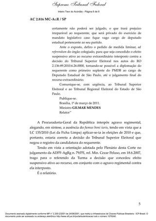 Relatório
AC 2.816 MC-AGR / SP
certamente não poderá ser julgado, o que trará prejuízo
irreparável ao requerente, que será privado do exercício de
mandato legislativo caso fique vago cargo de deputado
estadual pertencente ao seu partido.
Ante o exposto, defiro o pedido de medida liminar, ad
referendum do órgão colegiado, para que seja concedido o efeito
suspensivo ativo ao recurso extraordinário interposto contra a
decisão do Tribunal Superior Eleitoral nos autos do RO
2.136-89.2010.6.26.0000, tornando-se possível a diplomação do
requerente como primeiro suplente do PMDB ao cargo de
Deputado Estadual de São Paulo, até o julgamento final do
recurso extraordinário.
Comunique-se, com urgência, ao Tribunal Superior
Eleitoral e ao Tribunal Regional Eleitoral do Estado de São
Paulo.
Publique-se.
Brasília, 1º de março de 2011.
Ministro GILMAR MENDES
Relator”
A Procuradoria-Geral da República interpôs agravo regimental,
alegando, em síntese, a ausência do fumus boni iuris, tendo em vista que a
LC 135/2010 (Lei da Ficha Limpa) aplicar-se-ia às eleições de 2010 e que,
portanto, estaria correta a decisão do Tribunal Superior Eleitoral que
negou o registro da candidatura do requerente.
Tendo em vista a orientação adotada pelo Plenário desta Corte no
julgamento da ADPF-AgRg n. 79/PE, rel. Min. Cezar Peluso, em 18.6.2007,
trago para o referendo da Turma a decisão que concedeu efeito
suspensivo ativo ao recurso, em conjunto com o agravo regimental contra
ela interposto.
É o relatório.
5
Documento assinado digitalmente conforme MP n° 2.200-2/2001 de 24/08/2001, que institui a Infraestrutura de Chaves Públicas Brasileira - ICP-Brasil. O
documento pode ser acessado no endereço eletrônico http://www.stf.jus.br/portal/autenticacao/ sob o número 1079240.
Supremo Tribunal Federal
AC 2.816 MC-AGR / SP
certamente não poderá ser julgado, o que trará prejuízo
irreparável ao requerente, que será privado do exercício de
mandato legislativo caso fique vago cargo de deputado
estadual pertencente ao seu partido.
Ante o exposto, defiro o pedido de medida liminar, ad
referendum do órgão colegiado, para que seja concedido o efeito
suspensivo ativo ao recurso extraordinário interposto contra a
decisão do Tribunal Superior Eleitoral nos autos do RO
2.136-89.2010.6.26.0000, tornando-se possível a diplomação do
requerente como primeiro suplente do PMDB ao cargo de
Deputado Estadual de São Paulo, até o julgamento final do
recurso extraordinário.
Comunique-se, com urgência, ao Tribunal Superior
Eleitoral e ao Tribunal Regional Eleitoral do Estado de São
Paulo.
Publique-se.
Brasília, 1º de março de 2011.
Ministro GILMAR MENDES
Relator”
A Procuradoria-Geral da República interpôs agravo regimental,
alegando, em síntese, a ausência do fumus boni iuris, tendo em vista que a
LC 135/2010 (Lei da Ficha Limpa) aplicar-se-ia às eleições de 2010 e que,
portanto, estaria correta a decisão do Tribunal Superior Eleitoral que
negou o registro da candidatura do requerente.
Tendo em vista a orientação adotada pelo Plenário desta Corte no
julgamento da ADPF-AgRg n. 79/PE, rel. Min. Cezar Peluso, em 18.6.2007,
trago para o referendo da Turma a decisão que concedeu efeito
suspensivo ativo ao recurso, em conjunto com o agravo regimental contra
ela interposto.
É o relatório.
5
Documento assinado digitalmente conforme MP n° 2.200-2/2001 de 24/08/2001, que institui a Infraestrutura de Chaves Públicas Brasileira - ICP-Brasil. O
documento pode ser acessado no endereço eletrônico http://www.stf.jus.br/portal/autenticacao/ sob o número 1079240.
Inteiro Teor do Acórdão - Página 6 de 9
 