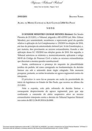 Voto - MIN. GILMAR MENDES
29/03/2011 SEGUNDA TURMA
AG.REG. NA MEDIDA CAUTELAR NA AÇÃO CAUTELAR 2.816 SÃO PAULO
V O T O
O SENHOR MINISTRO GILMAR MENDES (Relator): Em Sessão
Plenária de 23.3.2011, o Tribunal, julgando o RE 633703 (rel. Min. Gilmar
Mendes), por unanimidade, reconheceu a repercussão geral da questão
relativa à aplicação da Lei Complementar n. 135/2010 às eleições de 2010,
em face do princípio da anterioridade eleitoral (art. 16 da Constituição), e,
por maioria, deu provimento ao recurso extraordinário, fixando a não
aplicação dessa LC 135/2010 nas eleições gerais de 2010. Em seguida, o
Tribunal autorizou os relatores a, monocraticamente, aplicarem o artigo
543-B do Código de Processo Civil a todos os recursos extraordinários
que discutam a mesma questão constitucional.
Assim, confirmou-se a presença do requisito da plausibilidade
jurídica do pedido, tal como consignado na fundamentação da decisão
liminar ora sob o referendo deste órgão colegiado. Não merecem
prosperar, portanto, as razões levantadas no agravo regimental contra ela
interposto.
O periculum in mora fez-se presente em razão da proximidade do
início da legislatura no Estado de São Paulo, que ocorreu no último dia
15.3.2011.
Ante o exposto, voto pelo referendo da decisão liminar e
consequente desprovimento do agravo regimental, para que seja
confirmada a concessão do efeito suspensivo ativo ao recurso
extraordinário interposto contra a decisão do Tribunal Superior Eleitoral
nos autos do RO 2.136-89.2010.6.26.0000.
Documento assinado digitalmente conforme MP n° 2.200-2/2001 de 24/08/2001, que institui a Infraestrutura de Chaves Públicas Brasileira - ICP-Brasil. O
documento pode ser acessado no endereço eletrônico http://www.stf.jus.br/portal/autenticacao/ sob o número 1079241.
Supremo Tribunal Federal
29/03/2011 SEGUNDA TURMA
AG.REG. NA MEDIDA CAUTELAR NA AÇÃO CAUTELAR 2.816 SÃO PAULO
V O T O
O SENHOR MINISTRO GILMAR MENDES (Relator): Em Sessão
Plenária de 23.3.2011, o Tribunal, julgando o RE 633703 (rel. Min. Gilmar
Mendes), por unanimidade, reconheceu a repercussão geral da questão
relativa à aplicação da Lei Complementar n. 135/2010 às eleições de 2010,
em face do princípio da anterioridade eleitoral (art. 16 da Constituição), e,
por maioria, deu provimento ao recurso extraordinário, fixando a não
aplicação dessa LC 135/2010 nas eleições gerais de 2010. Em seguida, o
Tribunal autorizou os relatores a, monocraticamente, aplicarem o artigo
543-B do Código de Processo Civil a todos os recursos extraordinários
que discutam a mesma questão constitucional.
Assim, confirmou-se a presença do requisito da plausibilidade
jurídica do pedido, tal como consignado na fundamentação da decisão
liminar ora sob o referendo deste órgão colegiado. Não merecem
prosperar, portanto, as razões levantadas no agravo regimental contra ela
interposto.
O periculum in mora fez-se presente em razão da proximidade do
início da legislatura no Estado de São Paulo, que ocorreu no último dia
15.3.2011.
Ante o exposto, voto pelo referendo da decisão liminar e
consequente desprovimento do agravo regimental, para que seja
confirmada a concessão do efeito suspensivo ativo ao recurso
extraordinário interposto contra a decisão do Tribunal Superior Eleitoral
nos autos do RO 2.136-89.2010.6.26.0000.
Documento assinado digitalmente conforme MP n° 2.200-2/2001 de 24/08/2001, que institui a Infraestrutura de Chaves Públicas Brasileira - ICP-Brasil. O
documento pode ser acessado no endereço eletrônico http://www.stf.jus.br/portal/autenticacao/ sob o número 1079241.
Inteiro Teor do Acórdão - Página 7 de 9
 