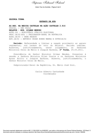 Decisão de Julgamento
SEGUNDA TURMA
EXTRATO DE ATA
AG.REG. NA MEDIDA CAUTELAR NA AÇÃO CAUTELAR 2.816
PROCED. : SÃO PAULO
RELATOR : MIN. GILMAR MENDES
AGTE.(S) : MINISTÉRIO PÚBLICO ELEITORAL
PROC.(A/S)(ES) : PROCURADOR-GERAL DA REPÚBLICA
AGDO.(A/S) : UEBE REZECK
ADV.(A/S) : ANTONIO CESAR BUENO MARRA E OUTRO(A/S)
Decisão: Referendada a liminar e negado provimento ao agravo
regimental, nos termos do voto do Relator. Decisão unânime.
Ausentes, justificadamente, neste julgamento, os Senhores
Ministros Celso de Mello e Joaquim Barbosa. 2ª Turma, 29.03.2011.
Presidência do Senhor Ministro Gilmar Mendes. Presentes à
sessão a Senhora Ministra Ellen Gracie e os Senhores Ministros
Ayres Britto e Joaquim Barbosa. Ausente, justificadamente, o
Senhor Ministro Celso de Mello.
Subprocurador-Geral da República, Dr. Mário José Gisi.
Carlos Alberto Cantanhede
Coordenador
Documento assinado digitalmente conforme MP n° 2.200-2/2001 de 24/08/2001, que institui a Infra-estrutura de Chaves Públicas Brasileira - ICP-Brasil. O
documento pode ser acessado no endereço eletrônico http://www.stf.jus.br/portal/autenticacao/autenticarDocumento.asp sob o número 1085390
Supremo Tribunal Federal
SEGUNDA TURMA
EXTRATO DE ATA
AG.REG. NA MEDIDA CAUTELAR NA AÇÃO CAUTELAR 2.816
PROCED. : SÃO PAULO
RELATOR : MIN. GILMAR MENDES
AGTE.(S) : MINISTÉRIO PÚBLICO ELEITORAL
PROC.(A/S)(ES) : PROCURADOR-GERAL DA REPÚBLICA
AGDO.(A/S) : UEBE REZECK
ADV.(A/S) : ANTONIO CESAR BUENO MARRA E OUTRO(A/S)
Decisão: Referendada a liminar e negado provimento ao agravo
regimental, nos termos do voto do Relator. Decisão unânime.
Ausentes, justificadamente, neste julgamento, os Senhores
Ministros Celso de Mello e Joaquim Barbosa. 2ª Turma, 29.03.2011.
Presidência do Senhor Ministro Gilmar Mendes. Presentes à
sessão a Senhora Ministra Ellen Gracie e os Senhores Ministros
Ayres Britto e Joaquim Barbosa. Ausente, justificadamente, o
Senhor Ministro Celso de Mello.
Subprocurador-Geral da República, Dr. Mário José Gisi.
Carlos Alberto Cantanhede
Coordenador
Documento assinado digitalmente conforme MP n° 2.200-2/2001 de 24/08/2001, que institui a Infra-estrutura de Chaves Públicas Brasileira - ICP-Brasil. O
documento pode ser acessado no endereço eletrônico http://www.stf.jus.br/portal/autenticacao/autenticarDocumento.asp sob o número 1085390
Inteiro Teor do Acórdão - Página 9 de 9
 