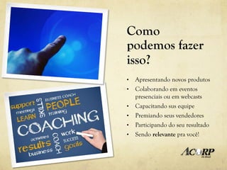 Como
podemos fazer
isso?
•    Apresentando novos produtos
•    Colaborando em eventos
     presenciais ou em webcasts
•    Capacitando sus equipe
•    Premiando seus vendedores
•    Participando do seu resultado
•    Sendo relevante pra você!
 