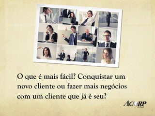 O que é mais fácil? Conquistar um
novo cliente ou fazer mais negócios
com um cliente que já é seu?
 
