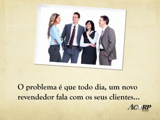 O problema é que todo dia, um novo
revendedor fala com os seus clientes…
 