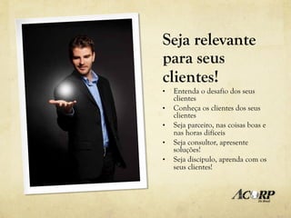 Seja relevante
para seus
clientes!
•    Entenda o desafio dos seus
     clientes
•    Conheça os clientes dos seus
     clientes
•    Seja parceiro, nas coisas boas e
     nas horas difíceis
•    Seja consultor, apresente
     soluções!
•    Seja discípulo, aprenda com os
     seus clientes!
 