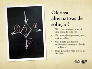 Ofereça
alternativas de
solução!
•  Não tente resolver tudo, vá
   uma coisa de cada vez
•  Não atropele os projetos, mas
   sugira atalhos!
•  Não espere que tudo se
   resolva imediatamente, divida
   o problema
•  Traga parceiros para a mesa de
   discussão
 
