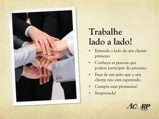 Trabalhe
lado a lado!
•    Entenda o lado do seu cliente
     primeiro
•    Conheça as pessoas que
     podem participar do processo
•    Faça de um jeito que o seu
     cliente não está esperando
•    Cumpra suas promessas!
•    Surpreenda!
 