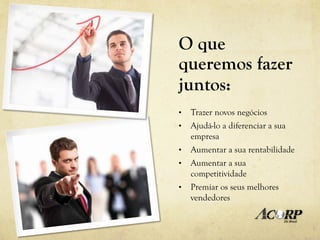 O que
queremos fazer
juntos:
•    Trazer novos negócios
•    Ajudá-lo a diferenciar a sua
     empresa
•    Aumentar a sua rentabilidade
•    Aumentar a sua
     competitividade
•    Premiar os seus melhores
     vendedores
 