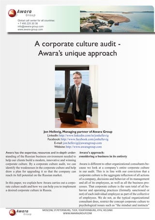 Global call center for all countries:
         + 7 495 225 30 38
         info@awara-group.com
         www.awara-group.com




                         A corporate culture audit -
                          Awara’s unique approach




                                  Jon Hellevig, Managing partner of Awara Group
                                    LinkedIn: http://www.linkedin.com/in/jonhellevig
                                     Facebook: http://www.facebook.com/jonhellevig
                                          E-mail: jon.hellevig@awaragroup.com
                                          Website: http://www.awaragroup.com
Awara has the expertise, resources and in-depth under-         Awara’s approach:
standing of the Russian business environment needed to         considering a business in its entirety
help our clients build a modern, innovative and winning
corporate culture. By a corporate culture audit, we can  Awara is different to other organizational consultants be-
identify the weaknesses in the corporate culture and helpcause we look at a company’s entire corporate culture
draw a plan for upgrading it so that the company can     in our audit. This is in line with our conviction that a
reach its full potential on the Russian market.          corporate culture is the aggregate reflection of all actions
                                                         of a company, decisions and behavior of its management
In this paper, we explain how Awara carries out a corpo- and all of its employees, as well as all the business pro-
rate culture audit and how we can help you to implement cesses. That corporate culture is the sum total of all be-
a desired corporate culture in Russia.                   havior and operating practices (formally sanctioned or
                                                         not) of each individual employee as part of the collective
                                                         of employees. We do not, as the typical organizational
                                                         consultant does, restrict the concept corporate culture to
                                                         psychological issues such as “the mindset and instincts”
                                 MOSCOW, ST.PETERSBURG, TVER, YEKATERINBURG, KYIV, HELSINKI
                                                 WWW.AWARAGROUP.COM
 