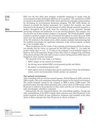HÅG was the first office chair producer worldwide complying to comply with the
environmental product declaration (EPD) on all its products. The calculations of EPD
are based on the guidelines of ISO 14025, which specifies the principles and procedures
for developing an environmental declaration program. The ISO 14025 defines the
elements to include the lifetime assessment for a product. For example, one value
measured in the document is the total amount of carbon dioxide emissions caused by a
product throughout its life cycle, from the extraction of raw materials, through
processing, transport and production, to its use and final disposal. The company was
also the first one in their product category to be granted “The Nordic Ecolabel”, which
evaluates a product’s impact on the environment throughout its whole life cycle. HÅG
chairs were also profiled by the Norwegian environmental organization Bellona as one
of the 101 solutions to the climate crisis, which contains examples demonstrating that
the enabling technologies for significant reductions of the carbon-footprint on Earth
are in fact available today.
These recognitions are the results of the corporate environmental efforts for almost
two decades and the vision, as expressed by the CEO Lars Røiri: “[. . .] to make the
world a better place to sit [. . .]”. It refers to the company’s environmental impact on
Earth as well as the ergonomic design of their office chairs to safeguard the well-being
of the person sitting in the chair and to ensure a correct sitting position, HÅG chairs are
designed to allow constant movement.
The structure of the case study is as follows:
.
HÅG’s impact on the natural environment;
.
the driving forces behind HÅG’s environmental profile and efforts;
.
the impact on purchasing policies; and
.
other aspects such as transportation and an examination of how the marketplace
values a more environmentally friendly product are examined.
The natural environment
After consulting with an external research partner, Ostfold Research, HÅG started in
1994 to apply a life cycle assessment measuring its impact on the natural environment.
The carbon footprint caused by the company in 2009 is about 15,000 tonnes. The
production plant and sales offices generates only a minor share of 2,500 tonnes, where
95 percent is related to the production of office chairs and the rest to the headquarters,
sales and daughter subsidiary companies.
Subsequently, the raw material producers, the value-adding suppliers, storage and
other intermediaries of the HÅG’s supply chain represent more than 80 percent of the
carbon footprint on Earth. In sum, production, transports and assembly of the office
chairs at Røros represent less than 20 percent as shown in Figure 1.
Figure 1.
HÅG’s carbon footprint
of the total
The total carbon footprint through life - cycle for HÅG products (15,000tonnes)
Source: Adapted from HÅG
EBR
23,4
394
 