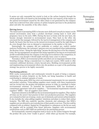 It seems not only reasonable but crucial to look at the carbon footprint through the
whole product life cycle based on the knowledge that the vast majority of the impact on
the natural environment caused by the office chairs is not generated by the company
itself, but is derived from other sources of carbon footprint previous to the production
plant and after the assembly of the office chairs.
Driving forces
The initial seed of prompting HÅG to become more dedicated towards its impact on the
natural environment came from a product developer coming back to work after
pregnancy leave in the early 1990s. During the leave at home with the new born, she
became strongly interested in environmental issues. Once back in the office she
convinced the line manager, followed by the top-level management of the company and
finally the board, that the focus on the natural environment would be the right thing to
do, even though there was no demand or requirement in the market at the time.
Interestingly, the company did not undertake or conduct any explicit market
analysis. Furthermore, the customers’ opinions were not considered when underpinning
the decision. In fact, “doing the right thing” became the driving force of for the company.
Later, the top management recognized that being regarded as having an environmental
profile would differentiate the company in the long run in relation to the competition, its
competitors, even though it should might well take many years to achieve.
Nowadays, HÅG’s environmental profile and efforts are an important element of the
branding strategy. Being a manufacturer in a high-cost country, HÅG needs to offer
customers additional decisions criteria beyond price. Building environmental profile
and implementing environmental efforts into the products as a part of the positioning
strategy has proven to be highly successful.
Purchasing policies
HÅG works systematically and continuously towards its goals of being a company
minimising its carbon footprint on the Earth, not being hazardous to health and
contributing to minimal amounts of waste.
To reach these goals, HÅG has strict environmental requirements for raw materials
and product solutions. Value-adding suppliers must comply with these requirements
and are invited into the product development process in order to contribute to better
environmental solutions. To formalize the requirements, HÅG has developed a
commitment agreement with all its suppliers – “environmental requirements towards
suppliers” (ERS) – that all suppliers must follow.
Important elementsintheERSaretheenvironmentalgoals for suppliers. They shallat
all times use the sector’s best practice in their own production processes. The suppliers
areevaluatedon theiruseofenergy, waste,useofchemicals,andcurrentcarbonfootprint.
It also includes the value-adding suppliers’ intentions and plans to reduce their carbon
footprint. The ERS also explicitly specifies chemicals and substances that HÅG’s
suppliers are not allowed to use in production of their goods or services. This list could be
compared with an athletes’ doping list. If ingredients or substances on the list are used,
the supplier will be excluded from future deliveries. Suppliers with environmental
certifications such as ISO 14025 are preferred in the purchasing process.
Environmentally oriented companies tend to focus on the carbon footprint through
the product life cycle, from “cradle to grave”, while others go beyond. For example,
Norwegian
furniture
industry
395
 