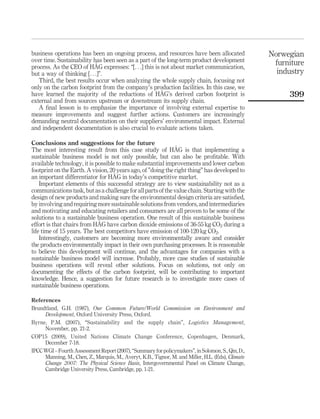 business operations has been an ongoing process, and resources have been allocated
over time. Sustainability has been seen as a part of the long-term product development
process. As the CEO of HÅG expresses: “[. . .] this is not about market communication,
but a way of thinking [. . .]”.
Third, the best results occur when analyzing the whole supply chain, focusing not
only on the carbon footprint from the company’s production facilities. In this case, we
have learned the majority of the reductions of HÅG’s derived carbon footprint is
external and from sources upstream or downstream its supply chain.
A final lesson is to emphasize the importance of involving external expertise to
measure improvements and suggest further actions. Customers are increasingly
demanding neutral documentation on their suppliers’ environmental impact. External
and independent documentation is also crucial to evaluate actions taken.
Conclusions and suggestions for the future
The most interesting result from this case study of HÅG is that implementing a
sustainable business model is not only possible, but can also be profitable. With
available technology, it is possible to make substantial improvements and lower carbon
footprint on the Earth. A vision, 20 years ago, of ”doing the right thing” has developed to
an important differentiator for HÅG in today’s competitive market.
Important elements of this successful strategy are to view sustainability not as a
communications task, but as a challenge for all parts of the value chain. Starting with the
design of new products and making sure the environmental design criteria are satisfied,
by involving and requiring more sustainable solutions from vendors, and intermediaries
and motivating and educating retailers and consumers are all proven to be some of the
solutions to a sustainable business operation. One result of this sustainable business
effort is that chairs from HÅG have carbon dioxide emissions of 36-55 kg CO2 during a
life time of 15 years. The best competitors have emission of 100-120 kg CO2.
Interestingly, customers are becoming more environmentally aware and consider
the products environmentally impact in their own purchasing processes. It is reasonable
to believe this development will continue, and the advantages for companies with a
sustainable business model will increase. Probably, more case studies of sustainable
business operations will reveal other solutions. Focus on solutions, not only on
documenting the effects of the carbon footprint, will be contributing to important
knowledge. Hence, a suggestion for future research is to investigate more cases of
sustainable business operations.
References
Brundtland, G.H. (1987), Our Common Future/World Commission on Environment and
Development, Oxford University Press, Oxford.
Byrne, P.M. (2007), “Sustainability and the supply chain”, Logistics Management,
November, pp. 21-2.
COP15 (2009), United Nations Climate Change Conference, Copenhagen, Denmark,
December 7-18.
IPCCWGI – FourthAssessmentReport(2007), “Summary for policymakers”, in Solomon, S., Qin, D.,
Manning, M., Chen, Z., Marquis, M., Averyt, K.B., Tignor, M. and Miller, H.L. (Eds), Climate
Change 2007: The Physical Science Basis, Intergovernmental Panel on Climate Change,
Cambridge University Press, Cambridge, pp. 1-21.
Norwegian
furniture
industry
399
 