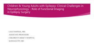 Children & Young Adults with Epilepsy: Clinical Challenges in
Neurophysiology - Role of Functional Imaging
in Epilepsy Surgery
LALIT BANSAL, MD
ASSOCIATE PROFESSOR
CHILDREN’S MERCY HOSPITAL
KANSAS CITY, MO
 