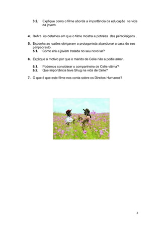 2
3.2. Explique como o filme aborda a importância da educação na vida
da jovem.
4. Refira os detalhes em que o filme mostra a pobreza das personagens .
5. Exponha as razões obrigaram a protagonista abandonar a casa do seu
pai/padrasto.
5.1. Como era a jovem tratada no seu novo lar?
6. Explique o motivo por que o marido de Celie não a podia amar.
6.1. Podemos considerar o companheiro de Celie vítima?
6.2. Que importância teve Shug na vida de Celie?
7. O que é que este filme nos conta sobre os Direitos Humanos?
 