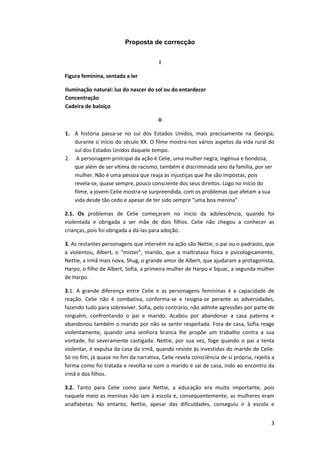 3
Proposta de correcção
I
Figura feminina, sentada a ler
Iluminação natural: luz do nascer do sol ou do entardecer
Concentração
Cadeira de baloiço
II
1. A história passa-se no sul dos Estados Unidos, mais precisamente na Georgia,
durante o início do século XX. O filme mostra-nos vários aspetos da vida rural do
sul dos Estados Unidos daquele tempo.
2. A personagem principal da ação é Celie, uma mulher negra, ingénua e bondosa,
que além de ser vítima de racismo, também é discriminada seio da família, por ser
mulher. Não é uma pessoa que reaja às injustiças que lhe são impostas, pois
revela-se, quase sempre, pouco consciente dos seus direitos. Logo no início do
filme, a jovem Celie mostra-se surpreendida, com os problemas que afetam a sua
vida desde tão cedo e apesar de ter sido sempre “uma boa menina”.
2.1. Os problemas de Celie começaram no início da adolescência, quando foi
violentada e obrigada a ser mãe de dois filhos. Celie não chegou a conhecer as
crianças, pois foi obrigada a dá-las para adoção.
3. As restantes personagens que intervêm na ação são Nettie, o pai ou o padrasto, que
a violentou, Albert, o “mister”, marido, que a maltratava física e psicologicamente,
Nettie, a irmã mais nova, Shug, o grande amor de Albert, que ajudaram a protagonista,
Harpo, o filho de Albert, Sofia, a primeira mulher de Harpo e Squac, a segunda mulher
de Harpo.
3.1. A grande diferença entre Celie e as personagens femininas é a capacidade de
reação. Celie não é combativa, conforma-se e resigna-se perante as adversidades,
fazendo tudo para sobreviver. Sofia, pelo contrário, não admite agressões por parte de
ninguém, confrontando o pai e marido. Acabou por abandonar a casa paterna e
abandonou também o marido por não se sentir respeitada. Fora de casa, Sofia reage
violentamente, quando uma senhora branca lhe propõe um trabalho contra a sua
vontade, foi severamente castigada. Nettie, por sua vez, foge quando o pai a tenta
violentar, é expulsa da casa da irmã, quando resiste às investidas do marido de Celie.
Só no fim, já quase no fim da narrativa, Celie revela consciência de si própria, rejeita a
forma como foi tratada e revolta-se com o marido e sai de casa, indo ao encontro da
irmã e dos filhos.
3.2. Tanto para Celie como para Nettie, a educação era muito importante, pois
naquele meio as meninas não iam à escola e, consequentemente, as mulheres eram
analfabetas. No entanto, Nettie, apesar das dificuldades, conseguiu ir à escola e
 