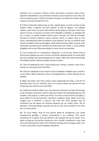 4
aprender a ler e a escrever. Ensinou a irmã e esta passou a escrever cartas a Deus,
expondo e desabafando o seu sofrimento. Passava o pouco tempo livre que tinha a ler
vivia na esperança que a irmã lhe escrevesse. Durante a sua vida como mulher casada,
ocupava o seu pouco tempo livre a ler.
4. O filme retrata bem pobreza que se vivia, naquela época, no meio rural do sul dos
Estados Unidos. A pobreza está bem patente na falta de higiene e de cuidados
médicos, assim como, na quase total ausência de formação ou instrução. Como havia
poucos recursos, as crianças e os jovens eram obrigados a trabalhar, as raparigas não
iam à escola, os rapazes também tinham pouca instrução. Por falta de formação,
tornavam-se homens violentos e pouco racionais. Assim, os abusos sobre os mais
fracos, nomeadamente sobre as mulheres, eram habituais. Por isso, as mulheres eram
vítimas de violência física ou psicológica, sendo vítimas de maus tratos, às vezes, eram
violentadas sexualmente por membros da família (pais, tios, irmãos…), eram também
obrigadas a dar os seus filhos para adoção e a casar contra a sua vontade.
5. O pai arranjou-lhe um companheiro, obrigando-a a sair de casa, porque Celie já
tinha poucas hipóteses de casar e formar uma família. Naquele tempo, era muito difícil
para uma rapariga casar quando deixava de ser virgem. Além disso, Celie tinha perdido
a fertilidade, devido à falta de cuidados durante os partos.
5.1. Celie foi separada da irmã, a única pessoa que a amava, e passou a viver com o
marido, um viúvo que já tinha três filhos.
5.2. Celie era maltratada no seu novo lar, pois era obrigada a trabalhar para o marido e
os seus filhos. Albert violentava-a física e psicologicamente, os filhos faltavam-lhe ao
respeito.
6. Albert não podia amar Celie, porque estava apaixonado por Shug, e não lhe foi
permitido casar com ela. Portanto, casou com a jovem apenas por precisar de uma
mulher para lhe cuidar da casa e dos filhos.
6.1. Podemos considerar Albert mais uma vítima de isolamento, de falta de formação
ou de instrução e de pobreza. Não foi capaz de se libertar da autoridade paterna e de
escolher, como esposa, a mulher que amava. Tal como os outros homens da região, o
pai de Albert foi um pai impositivo, autoritário e exigente. Assim, Albert nunca teve
coragem para o enfrentar e casou-se com Celie sem sentir qualquer tipo de
sentimento por ela apenas lhe mostrava desprezo por ser mulher Assim, não só
desiludiu a namorada (Shug), o grande amor da sua vida, como também foi um fraco
pai e um mau marido.
6.2. Tal como Nettie, Shug foi uma grande aliada da protagonista, pois soube
manifestar-lhe gratidão e carinho, conquistando a sua confiança. Fê-la tomar
consciência de si própria, dos seus direitos e das injustiças de que era vítima. Foi o
apoio se Shug que lhe permitiu revoltou-se com o marido e abandonar a casa, onde
tinha sido extremamente infeliz. Sob a influência de Shug, Celie conseguiu voltar a ver
a irmã e os dois filhos, que foi obrigada a abandonar.
 