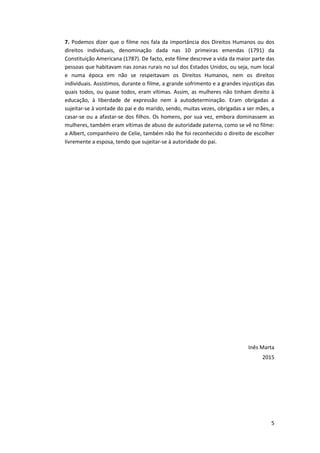 5
7. Podemos dizer que o filme nos fala da importância dos Direitos Humanos ou dos
direitos individuais, denominação dada nas 10 primeiras emendas (1791) da
Constituição Americana (1787). De facto, este filme descreve a vida da maior parte das
pessoas que habitavam nas zonas rurais no sul dos Estados Unidos, ou seja, num local
e numa época em não se respeitavam os Direitos Humanos, nem os direitos
individuais. Assistimos, durante o filme, a grande sofrimento e a grandes injustiças das
quais todos, ou quase todos, eram vítimas. Assim, as mulheres não tinham direito à
educação, à liberdade de expressão nem à autodeterminação. Eram obrigadas a
sujeitar-se à vontade do pai e do marido, sendo, muitas vezes, obrigadas a ser mães, a
casar-se ou a afastar-se dos filhos. Os homens, por sua vez, embora dominassem as
mulheres, também eram vítimas de abuso de autoridade paterna, como se vê no filme:
a Albert, companheiro de Celie, também não lhe foi reconhecido o direito de escolher
livremente a esposa, tendo que sujeitar-se à autoridade do pai.
Inês Marta
2015
 