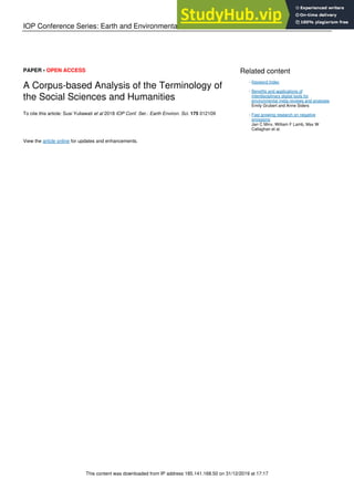 IOP Conference Series: Earth and Environmental Science
PAPER • OPEN ACCESS
A Corpus-based Analysis of the Terminology of
the Social Sciences and Humanities
To cite this article: Susi Yuliawati et al 2018 IOP Conf. Ser.: Earth Environ. Sci. 175 012109
View the article online for updates and enhancements.
Related content
Keyword Index
-
Benefits and applications of
interdisciplinary digital tools for
environmental meta-reviews and analyses
Emily Grubert and Anne Siders
-
Fast growing research on negative
emissions
Jan C Minx, William F Lamb, Max W
Callaghan et al.
-
This content was downloaded from IP address 185.141.168.50 on 31/12/2019 at 17:17
 