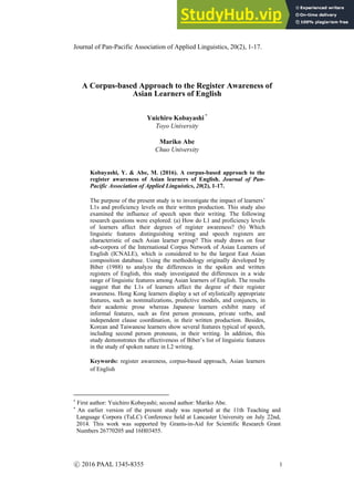 Journal of Pan-Pacific Association of Applied Linguistics, 20(2), 1-17.
A Corpus-based Approach to the Register Awareness of
Asian Learners of English
Yuichiro Kobayashi *
Toyo University
Mariko Abe
Chuo University
Kobayashi, Y. & Abe, M. (2016). A corpus-based approach to the
register awareness of Asian learners of English. Journal of Pan-
Pacific Association of Applied Linguistics, 20(2), 1-17.
The purpose of the present study is to investigate the impact of learners’
L1s and proficiency levels on their written production. This study also
examined the influence of speech upon their writing. The following
research questions were explored: (a) How do L1 and proficiency levels
of learners affect their degrees of register awareness? (b) Which
linguistic features distinguishing writing and speech registers are
characteristic of each Asian learner group? This study draws on four
sub-corpora of the International Corpus Network of Asian Learners of
English (ICNALE), which is considered to be the largest East Asian
composition database. Using the methodology originally developed by
Biber (1988) to analyze the differences in the spoken and written
registers of English, this study investigated the differences in a wide
range of linguistic features among Asian learners of English. The results
suggest that the L1s of learners affect the degree of their register
awareness. Hong Kong learners display a set of stylistically appropriate
features, such as nominalizations, predictive modals, and conjuncts, in
their academic prose whereas Japanese learners exhibit many of
informal features, such as first person pronouns, private verbs, and
independent clause coordination, in their written production. Besides,
Korean and Taiwanese learners show several features typical of speech,
including second person pronouns, in their writing. In addition, this
study demonstrates the effectiveness of Biber’s list of linguistic features
in the study of spoken nature in L2 writing.
Keywords: register awareness, corpus-based approach, Asian learners
of English
First author: Yuichiro Kobayashi; second author: Mariko Abe.
An earlier version of the present study was reported at the 11th Teaching and
Language Corpora (TaLC) Conference held at Lancaster University on July 22nd,
2014. This work was supported by Grants-in-Aid for Scientific Research Grant
Numbers 26770205 and 16H03455.
1
ⓒ 2016 PAAL 1345-8355
 