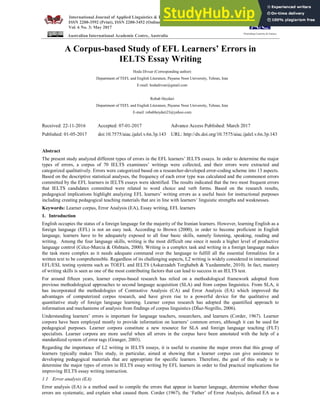 International Journal of Applied Linguistics & English Literature
ISSN 2200-3592 (Print), ISSN 2200-3452 (Online)
Vol. 6 No. 3; May 2017
Australian International Academic Centre, Australia
A Corpus-based Study of EFL Learners’ Errors in
IELTS Essay Writing
Hoda Divsar (Corresponding author)
Department of TEFL and English Literature, Payame Noor University, Tehran, Iran
E-mail: hodadivsar@gmail.com
Robab Heydari
Department of TEFL and English Literature, Payame Noor University, Tehran, Iran
E-mail: robabheydari23@yahoo.com
Received: 22-11-2016 Accepted: 07-01-2017 Advance Access Published: March 2017
Published: 01-05-2017 doi:10.7575/aiac.ijalel.v.6n.3p.143 URL: http://dx.doi.org/10.7575/aiac.ijalel.v.6n.3p.143
Abstract
The present study analyzed different types of errors in the EFL learners’ IELTS essays. In order to determine the major
types of errors, a corpus of 70 IELTS examinees’ writings were collected, and their errors were extracted and
categorized qualitatively. Errors were categorized based on a researcher-developed error-coding scheme into 13 aspects.
Based on the descriptive statistical analyses, the frequency of each error type was calculated and the commonest errors
committed by the EFL learners in IELTS essays were identified. The results indicated that the two most frequent errors
that IELTS candidates committed were related to word choice and verb forms. Based on the research results,
pedagogical implications highlight analyzing EFL learners’ writing errors as a useful basis for instructional purposes
including creating pedagogical teaching materials that are in line with learners’ linguistic strengths and weaknesses.
Keywords: Learner corpus, Error Analysis (EA), Essay writing, EFL learners
1. Introduction
English occupies the status of a foreign language for the majority of the Iranian learners. However, learning English as a
foreign language (EFL) is not an easy task. According to Brown (2000), in order to become proficient in English
language, learners have to be adequately exposed to all four basic skills, namely listening, speaking, reading and
writing. Among the four language skills, writing is the most difficult one since it needs a higher level of productive
language control (Celce-Murcia & Olshtain, 2000). Writing is a complex task and writing in a foreign language makes
the task more complex as it needs adequate command over the language to fulfill all the essential formalities for a
written text to be comprehensible. Regardless of its challenging aspects, L2 writing is widely considered in international
EFL/ESL testing systems such as TOEFL and IELTS (Askarzadeh Torghabeh & Yazdanmehr, 2010). In fact, mastery
of writing skills is seen as one of the most contributing factors that can lead to success in an IELTS test.
For around fifteen years, learner corpus-based research has relied on a methodological framework adopted from
previous methodological approaches to second language acquisition (SLA) and from corpus linguistics. From SLA, it
has incorporated the methodologies of Contrastive Analysis (CA) and Error Analysis (EA) which improved the
advantages of computerized corpus research, and have given rise to a powerful device for the qualitative and
quantitative study of foreign language learning. Learner corpus research has adopted the quantified approach to
information and mechanisms of analysis from findings of corpus linguistics (DÍaz-Negrillo, 2006).
Understanding learners’ errors is important for language teachers, researchers, and learners (Corder, 1967). Learner
corpora have been employed mostly to provide information on learners’ common errors, although it can be used for
pedagogical purposes. Learner corpora constitute a new resource for SLA and foreign language teaching (FLT)
specialists. Learner corpora are more useful when all errors in the corpus have been annotated with the help of a
standardized system of error tags (Granger, 2003).
Regarding the importance of L2 writing in IELTS essays, it is useful to examine the major errors that this group of
learners typically makes This study, in particular, aimed at showing that a learner corpus can give assistance to
developing pedagogical materials that are appropriate for specific learners. Therefore, the goal of this study is to
determine the major types of errors in IELTS essay writing by EFL learners in order to find practical implications for
improving IELTS essay writing instruction.
1.1 Error analysis (EA)
Error analysis (EA) is a method used to compile the errors that appear in learner language, determine whether those
errors are systematic, and explain what caused them. Corder (1967), the ‘Father’ of Error Analysis, defined EA as a
Flourishing Creativity & Literacy
 