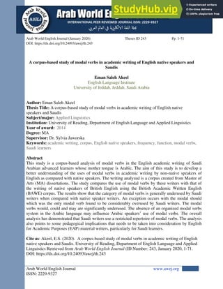 Arab World English Journal www.awej.org
ISSN: 2229-9327
Arab World English Journal (January 2020) Theses ID 243 Pp. 1-71
DOI: https://dx.doi.org/10.24093/awej/th.243
A corpus-based study of modal verbs in academic writing of English native speakers and
Saudis
Eman Saleh Akeel
English Language Institute
University of Jeddah, Jeddah, Saudi Arabia
Author: Eman Saleh Akeel
Thesis Title: A corpus-based study of modal verbs in academic writing of English native
speakers and Saudis
Subject/major: Applied Linguistics
Institution: University of Reading, Department of English Language and Applied Linguistics
Year of award: 2014
Degree: MA
Supervisor: Dr. Sylvia Jaworska
Keywords: academic writing, corpus, English native speakers, frequency, function, modal verbs,
Saudi learners
Abstract
This study is a corpus-based analysis of modal verbs in the English academic writing of Saudi
Arabian advanced learners whose mother tongue is Arabic. The aim of this study is to develop a
better understanding of the uses of modal verbs in academic writing by non-native speakers of
English as compared with native speakers. The writing analyzed is a corpus created from Master of
Arts (MA) dissertations. The study compares the use of modal verbs by these writers with that of
the writing of native speakers of British English using the British Academic Written English
(BAWE) corpus. The results show that the category of modal verbs is generally underused by Saudi
writers when compared with native speaker writers. An exception occurs with the modal should
which was the only modal verb found to be considerably overused by Saudi writers. The modal
verbs would, could and may are significantly underused. The absence of an organized modal verbs
system in the Arabic language may influence Arabic speakers’ use of modal verbs. The overall
analysis has demonstrated that Saudi writers use a restricted repertoire of modal verbs. The analysis
also points to some pedagogical implications that needs to be taken into consideration by English
for Academic Purposes (EAP) material writers, particularly for Saudi learners.
Cite as: Akeel, E.S. (2020). A corpus-based study of modal verbs in academic writing of English
native speakers and Saudis. University of Reading, Department of English Language and Applied
Linguistics Retrieved from Arab World English Journal (ID Number: 243, January 2020, 1-71.
DOI: https://dx.doi.org/10.24093/awej/th.243
 