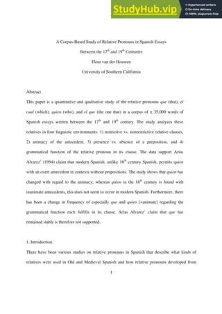 1
A Corpus-Based Study of Relative Pronouns in Spanish Essays
Between the 17th
and 19th
Centuries
Fleur van der Houwen
University of Southern California
Abstract
This paper is a quantitative and qualitative study of the relative pronouns que (that), el
cual (which), quien (who), and el que (the one that) in a corpus of ± 35,000 words of
Spanish essays written between the 17th
and 19th
century. The study analyzes these
relatives in four linguistic environments: 1) restrictive vs. nonrestrictive relative clauses,
2) animacy of the antecedent, 3) presence vs. absence of a preposition, and 4)
grammatical function of the relative pronoun in its clause. The data support Arias
Alvarez’ (1994) claim that modern Spanish, unlike 16th
century Spanish, permits quien
with an overt antecedent in contexts without prepositions. The study shows that quien has
changed with regard to the animacy; whereas quien in the 16th
century is found with
inanimate antecedents, this does not seem to occur in modern Spanish. Furthermore, there
has been a change in frequency of especially que and quien [+animate] regarding the
grammatical function each fulfills in its clause. Arias Alvarez’ claim that que has
remained stable is therefore not supported.
1. Introduction.
There have been various studies on relative pronouns in Spanish that describe what kinds of
relatives were used in Old and Medieval Spanish and how relative pronouns developed from
 