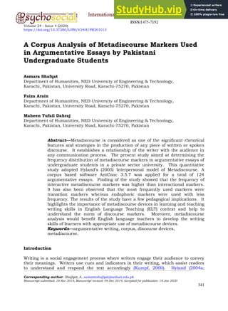 Volume 24 - Issue 4 (2020)
https://doi.org/10.37200/IJPR/V24I4/PR201013
Corresponding author: Shafqat, A. asmarashafqat@neduet.edu.pk
Manuscript submitted: 18 Nov 2019, Manuscript revised: 09 Dec 2019, Accepted for publication: 19 Jan 2020
341
A Corpus Analysis of Metadiscourse Markers Used
in Argumentative Essays by Pakistani
Undergraduate Students
Asmara Shafqat
Department of Humanities, NED University of Engineering & Technology,
Karachi, Pakistan, University Road, Karachi-75270, Pakistan
Faiza Arain
Department of Humanities, NED University of Engineering & Technology,
Karachi, Pakistan, University Road, Karachi-75270, Pakistan
Maheen Tufail Dahraj
Department of Humanities, NED University of Engineering & Technology,
Karachi, Pakistan, University Road, Karachi-75270, Pakistan
Abstract---Metadiscourse is considered as one of the significant rhetorical
features and strategies in the production of any piece of written or spoken
discourse. It establishes a relationship of the writer with the audience in
any communication process. The present study aimed at determining the
frequency distribution of metadiscourse markers in argumentative essays of
undergraduate students in a private sector university. This quantitative
study adopted Hyland’s (2005) Interpersonal model of Metadiscourse. A
corpus based software AntConc 3.5.7 was applied for a total of 124
argumentative essays. Finding of the study showed that the frequency of
interactive metadiscourse markers was higher than interactional markers.
It has also been observed that the most frequently used markers were
transition markers whereas endophoric markers were used with less
frequency. The results of the study have a few pedagogical implications. It
highlights the importance of metadiscourse devices in learning and teaching
writing skills in English Language Teaching (ELT) context and help to
understand the norm of discourse markers. Moreover, metadiscourse
analysis would benefit English language teachers to develop the writing
skills of learners with appropriate use of metadiscourse devices.
Keywords---argumentative writing, corpus, discourse devices,
metadiscourse.
Introduction
Writing is a social engagement process where writers engage their audience to convey
their meanings. Writers use cues and indicators in their writing, which assist readers
to understand and respond the text accordingly (Kumpf, 2000). Hyland (2004a;
 