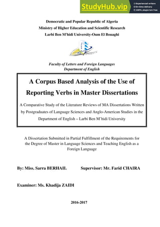 Democra
Ministry of H
Larbi Ben
Facult
A Dissertation Submi
the Degree of Master
By: Miss. Sarra BERH
Examiner: Ms. Khadija
A Corpus B
Reporting V
A Comparative Study of
by Postgraduates of Lan
Department o
cratic and Popular Republic of Algeria
f Higher Education and Scientific Rese
Ben M'hidi University-Oum El Bouagh
culty of Letters and Foreign Languages
Department of English
mitted in Partial Fulfillment of the Req
ter in Language Sciences and Teaching
Foreign Language
RHAIL Supervisor: Mr. Farid
dija ZAIDI
2016-2017
s Based Analysis of the U
g Verbs in Master Disser
of the Literature Reviews of MA Diss
anguage Sciences and Anglo-America
nt of English – Larbi Ben M’hidi Univ
eria
esearch
uaghi
es
equirements for
ing English as a
Farid CHAIRA
he Use of
ssertations
issertations Written
rican Studies in the
iversity
 