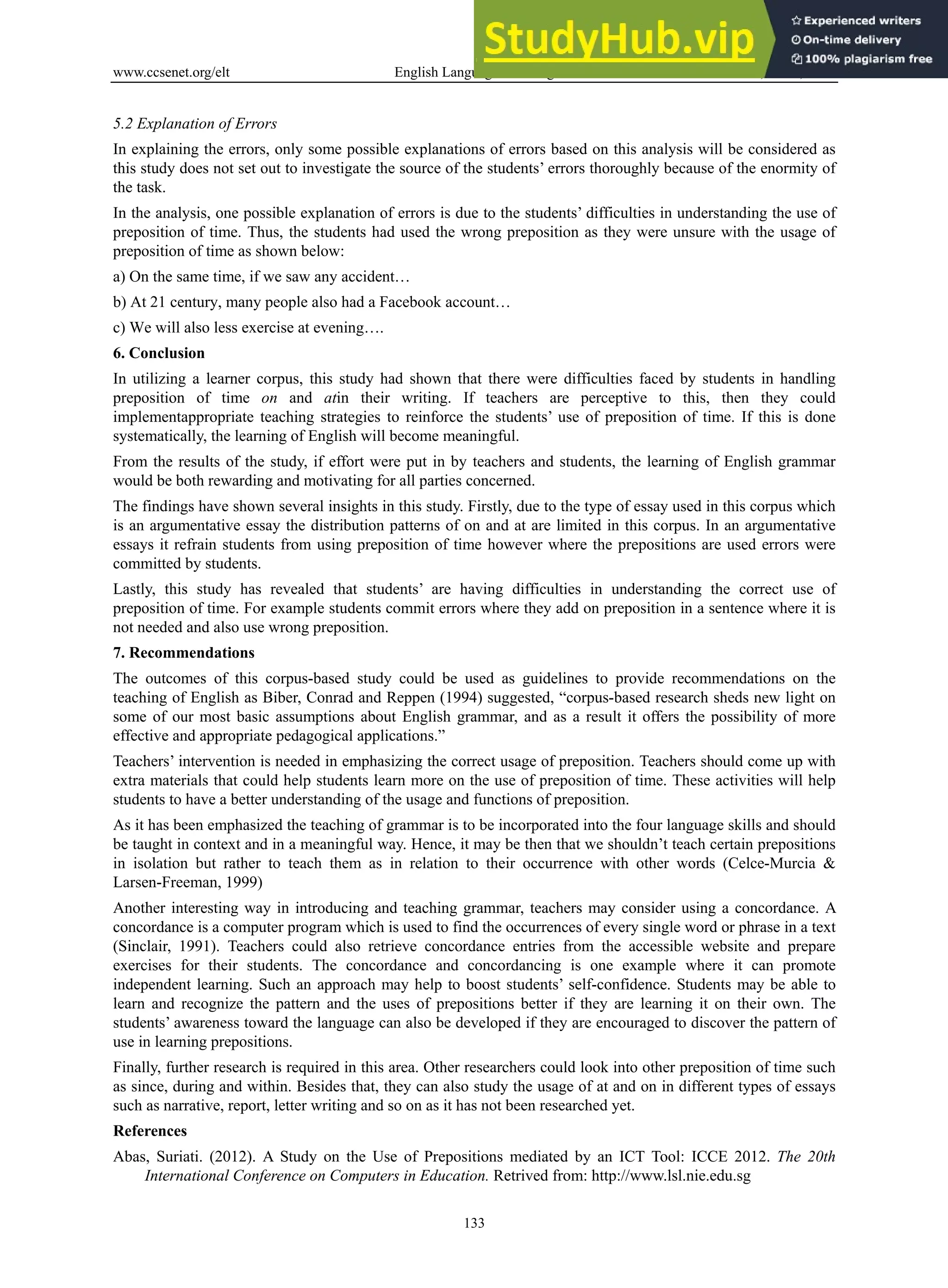 www.ccsenet.org/elt English Language Teaching Vol. 6, No. 9; 2013
133
5.2 Explanation of Errors
In explaining the errors, only some possible explanations of errors based on this analysis will be considered as
this study does not set out to investigate the source of the students’ errors thoroughly because of the enormity of
the task.
In the analysis, one possible explanation of errors is due to the students’ difficulties in understanding the use of
preposition of time. Thus, the students had used the wrong preposition as they were unsure with the usage of
preposition of time as shown below:
a) On the same time, if we saw any accident…
b) At 21 century, many people also had a Facebook account…
c) We will also less exercise at evening….
6. Conclusion
In utilizing a learner corpus, this study had shown that there were difficulties faced by students in handling
preposition of time on and atin their writing. If teachers are perceptive to this, then they could
implementappropriate teaching strategies to reinforce the students’ use of preposition of time. If this is done
systematically, the learning of English will become meaningful.
From the results of the study, if effort were put in by teachers and students, the learning of English grammar
would be both rewarding and motivating for all parties concerned.
The findings have shown several insights in this study. Firstly, due to the type of essay used in this corpus which
is an argumentative essay the distribution patterns of on and at are limited in this corpus. In an argumentative
essays it refrain students from using preposition of time however where the prepositions are used errors were
committed by students.
Lastly, this study has revealed that students’ are having difficulties in understanding the correct use of
preposition of time. For example students commit errors where they add on preposition in a sentence where it is
not needed and also use wrong preposition.
7. Recommendations
The outcomes of this corpus-based study could be used as guidelines to provide recommendations on the
teaching of English as Biber, Conrad and Reppen (1994) suggested, “corpus-based research sheds new light on
some of our most basic assumptions about English grammar, and as a result it offers the possibility of more
effective and appropriate pedagogical applications.”
Teachers’ intervention is needed in emphasizing the correct usage of preposition. Teachers should come up with
extra materials that could help students learn more on the use of preposition of time. These activities will help
students to have a better understanding of the usage and functions of preposition.
As it has been emphasized the teaching of grammar is to be incorporated into the four language skills and should
be taught in context and in a meaningful way. Hence, it may be then that we shouldn’t teach certain prepositions
in isolation but rather to teach them as in relation to their occurrence with other words (Celce-Murcia &
Larsen-Freeman, 1999)
Another interesting way in introducing and teaching grammar, teachers may consider using a concordance. A
concordance is a computer program which is used to find the occurrences of every single word or phrase in a text
(Sinclair, 1991). Teachers could also retrieve concordance entries from the accessible website and prepare
exercises for their students. The concordance and concordancing is one example where it can promote
independent learning. Such an approach may help to boost students’ self-confidence. Students may be able to
learn and recognize the pattern and the uses of prepositions better if they are learning it on their own. The
students’ awareness toward the language can also be developed if they are encouraged to discover the pattern of
use in learning prepositions.
Finally, further research is required in this area. Other researchers could look into other preposition of time such
as since, during and within. Besides that, they can also study the usage of at and on in different types of essays
such as narrative, report, letter writing and so on as it has not been researched yet.
References
Abas, Suriati. (2012). A Study on the Use of Prepositions mediated by an ICT Tool: ICCE 2012. The 20th
International Conference on Computers in Education. Retrived from: http://www.lsl.nie.edu.sg
 