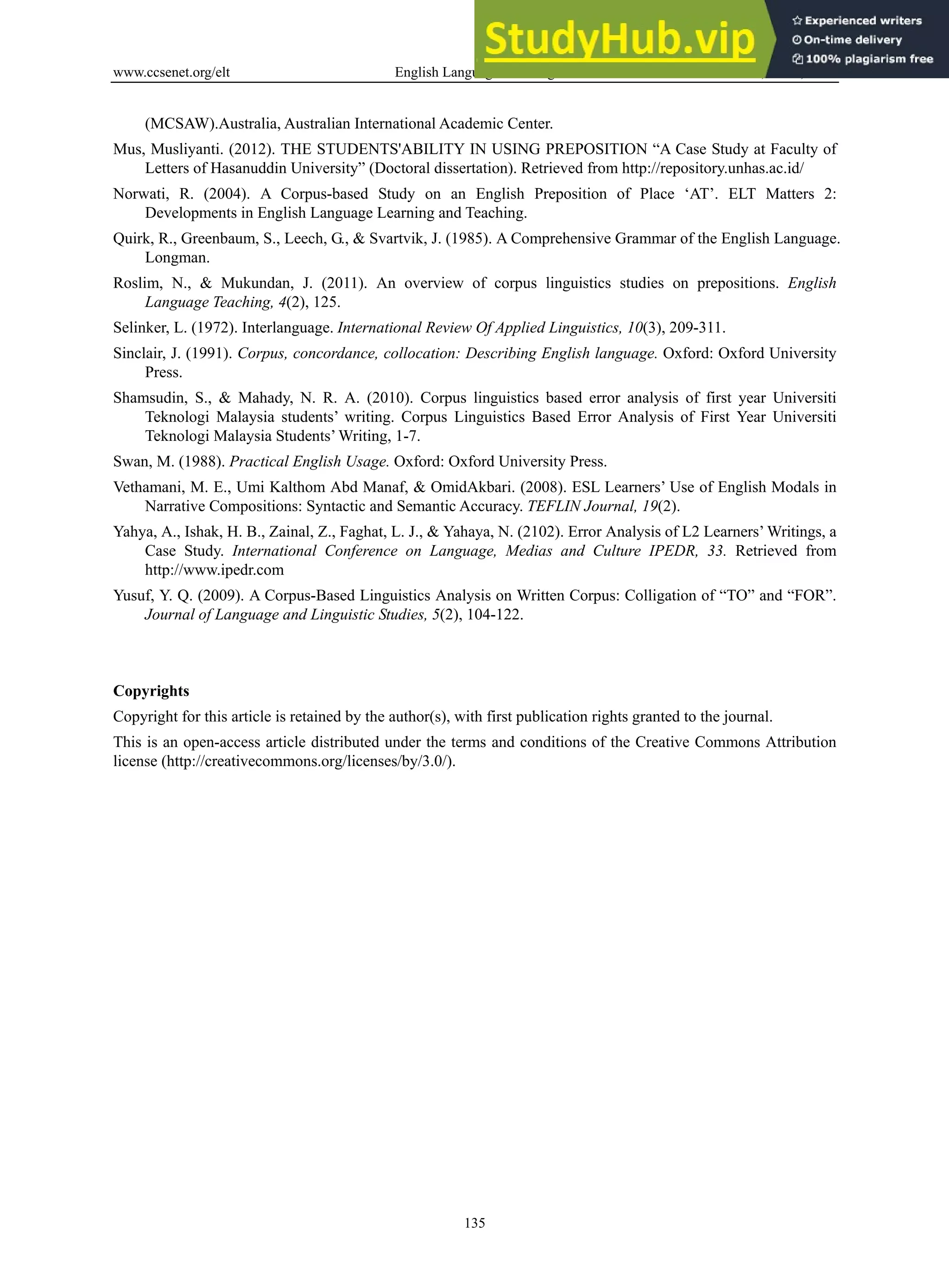 www.ccsenet.org/elt English Language Teaching Vol. 6, No. 9; 2013
135
(MCSAW).Australia, Australian International Academic Center.
Mus, Musliyanti. (2012). THE STUDENTS'ABILITY IN USING PREPOSITION “A Case Study at Faculty of
Letters of Hasanuddin University” (Doctoral dissertation). Retrieved from http://repository.unhas.ac.id/
Norwati, R. (2004). A Corpus-based Study on an English Preposition of Place ‘AT’. ELT Matters 2:
Developments in English Language Learning and Teaching.
Quirk, R., Greenbaum, S., Leech, G., & Svartvik, J. (1985). A Comprehensive Grammar of the English Language.
Longman.
Roslim, N., & Mukundan, J. (2011). An overview of corpus linguistics studies on prepositions. English
Language Teaching, 4(2), 125.
Selinker, L. (1972). Interlanguage. International Review Of Applied Linguistics, 10(3), 209-311.
Sinclair, J. (1991). Corpus, concordance, collocation: Describing English language. Oxford: Oxford University
Press.
Shamsudin, S., & Mahady, N. R. A. (2010). Corpus linguistics based error analysis of first year Universiti
Teknologi Malaysia students’ writing. Corpus Linguistics Based Error Analysis of First Year Universiti
Teknologi Malaysia Students’ Writing, 1-7.
Swan, M. (1988). Practical English Usage. Oxford: Oxford University Press.
Vethamani, M. E., Umi Kalthom Abd Manaf, & OmidAkbari. (2008). ESL Learners’ Use of English Modals in
Narrative Compositions: Syntactic and Semantic Accuracy. TEFLIN Journal, 19(2).
Yahya, A., Ishak, H. B., Zainal, Z., Faghat, L. J., & Yahaya, N. (2102). Error Analysis of L2 Learners’ Writings, a
Case Study. International Conference on Language, Medias and Culture IPEDR, 33. Retrieved from
http://www.ipedr.com
Yusuf, Y. Q. (2009). A Corpus-Based Linguistics Analysis on Written Corpus: Colligation of “TO” and “FOR”.
Journal of Language and Linguistic Studies, 5(2), 104-122.
Copyrights
Copyright for this article is retained by the author(s), with first publication rights granted to the journal.
This is an open-access article distributed under the terms and conditions of the Creative Commons Attribution
license (http://creativecommons.org/licenses/by/3.0/).
 