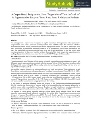 English Language Teaching; Vol. 6, No. 9; 2013
ISSN 1916-4742 E-ISSN 1916-4750
Published by Canadian Center of Science and Education
128
A Corpus Based Study on the Use of Preposition of Time ‘on’ and ‘at’
in Argumentative Essays of Form 4 and Form 5 Malaysian Students
Darina Lokeman Loke1
, Juliana Ali1
& Norin Norain Zulkifli Anthony1
1
Faculty of Educational Studies, Universiti Putra Malaysia, Serdang, Selangor, Malaysia
Correspondence: Darina Lokeman Loke, SMJK KwangHua, 41150 Klang, Selangor, Malaysia. Tel: 12-264-7474.
E-mail: scrubs_d@yahoo.com
Received: May 13, 2013 Accepted: June 17, 2013 Online Published: August 15, 2013
doi:10.5539/elt.v6n9p128 URL: http://dx.doi.org/10.5539/elt.v6n9p128
Abstract
This article presents a corpus- based investigation on English prepositions of time presented in the argumentative
essays of Form 4 and Form 5 Malaysian secondary students in the MCSAW corpus. The aims were to find out
the distribution patterns and the common errors in the use of preposition of time, ‘on’ and ‘at’. This corpus based
study investigated the distribution patterns of on and at in an argumentative type of essay. Furthermore, this
study also highlighted some common errors found in the use of these preposition of time and prepare some
possible explanations for the errors. Last but not least, the result of this study can provide suggestions on the
teaching of preposition of time on and at and also the use of MCSAW Corpus for future studies.
Keywords: preposition, MCSAW corpus, argumentative essays, secondary students
1. Introduction
Preposition usage is one of the most difficult aspects of English grammarfor non-native speakers to master. ‘It is
difficult to learn to use prepositions correctly in a foreign language’ (Swan, 1988).Prepositions have been called
the biggest little words in English. There usually quite short and insignificant looking but they have very
important functions (Mus, 2012).
A preposition is a word that shows the relationship between two words in a sentence. These relationships include
those of time, position, direction, and various degrees of mental and emotional states (Castro, M. C. S. A, 2013).
Why are prepositions so difficult to master? An obvious reason is that the number of prepositions used in English
is limited but they have to serve a variety of relational meanings (Quirk, Greenbaum, Leech &Svartvik,
1985).Most of the ESL or EFL learners usually try to relate the use of English prepositions to their mother
tongue (MT) prepositional system (Jha, A. K, 1991; Hasan, A. A. & Abdullah, I.H, 2009; Castro, 2013) that is
why learners are having problems in using prepositions in their writing.
In the context of Malaysian education system, the syllabus of the KurikulumBersepaduSekolahMenengah
(KBSM) enunciate that the teaching of grammar needs to be integrated into the four language skills and to be
taught in context and in a meaningful way. Grammar should not be taught in isolation or as an independent item.
Teachers are required to teach grammar as listed in the syllabus (Mukundan, J. &Roslim. N, 2009).
The standard of English among Malaysian learners is on the decline despite learning English for 11 years.
Malaysian students are still weak in English, especially in their writing skills. They still seem to commit errors in
all aspects of language (Darus&Subramaniam, 2009). This study therefore specifies its focus on examining the
distribution patterns and errors made in using preposition of time in the Malaysian Corpus on Student’s
Argumentative Writings (MCSAW).
2. Objective of the Study
The objective of this study is to investigate English prepositions of time, ‘on’ and ‘at’presented in the Malaysian
Corpus on Student’s Argumentative Writings (MCSAW) from Form 4 and Form 5 in Malaysia.
Research Questions
In view of the objective mentioned above, this study attempts to answer the following research questions:
1) Whatare the distribution patterns of prepositions of time, ‘on’ and ‘at’ in the Malaysian Corpus on Student’s
 