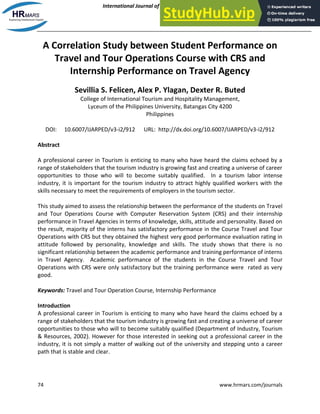 International Journal of Academic Research in Progressive Education and Development
March 2014, Vol. 3, No. 2
ISSN: 2226-6348
74 www.hrmars.com/journals
A Correlation Study between Student Performance on
Travel and Tour Operations Course with CRS and
Internship Performance on Travel Agency
Sevillia S. Felicen, Alex P. Ylagan, Dexter R. Buted
College of International Tourism and Hospitality Management,
Lyceum of the Philippines University, Batangas City 4200
Philippines
DOI: 10.6007/IJARPED/v3-i2/912 URL: http://dx.doi.org/10.6007/IJARPED/v3-i2/912
Abstract
A professional career in Tourism is enticing to many who have heard the claims echoed by a
range of stakeholders that the tourism industry is growing fast and creating a universe of career
opportunities to those who will to become suitably qualified. In a tourism labor intense
industry, it is important for the tourism industry to attract highly qualified workers with the
skills necessary to meet the requirements of employers in the tourism sector.
This study aimed to assess the relationship between the performance of the students on Travel
and Tour Operations Course with Computer Reservation System (CRS) and their internship
performance in Travel Agencies in terms of knowledge, skills, attitude and personality. Based on
the result, majority of the interns has satisfactory performance in the Course Travel and Tour
Operations with CRS but they obtained the highest very good performance evaluation rating in
attitude followed by personality, knowledge and skills. The study shows that there is no
significant relationship between the academic performance and training performance of interns
in Travel Agency. Academic performance of the students in the Course Travel and Tour
Operations with CRS were only satisfactory but the training performance were rated as very
good.
Keywords: Travel and Tour Operation Course, Internship Performance
Introduction
A professional career in Tourism is enticing to many who have heard the claims echoed by a
range of stakeholders that the tourism industry is growing fast and creating a universe of career
opportunities to those who will to become suitably qualified (Department of Industry, Tourism
& Resources, 2002). However for those interested in seeking out a professional career in the
industry, it is not simply a matter of walking out of the university and stepping unto a career
path that is stable and clear.
 