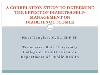 A CORRELATION STUDY TO DETERMINE
THE EFFECT OF DIABETES SELFMANAGEMENT ON
DIABETES OUTCOMES

Kurt Naugles, M.D., M.P.H.
Tennessee State University
College of Health Sciences
Department of Public Health

 