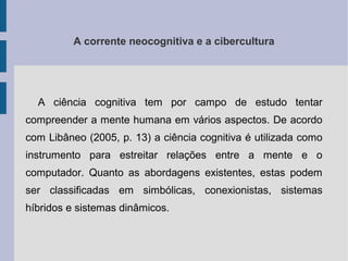 A corrente neocognitiva e a cibercultura 
A ciência cognitiva tem por campo de estudo tentar 
compreender a mente humana em vários aspectos. De acordo 
com Libâneo (2005, p. 13) a ciência cognitiva é utilizada como 
instrumento para estreitar relações entre a mente e o 
computador. Quanto as abordagens existentes, estas podem 
ser classificadas em simbólicas, conexionistas, sistemas 
híbridos e sistemas dinâmicos. 
 