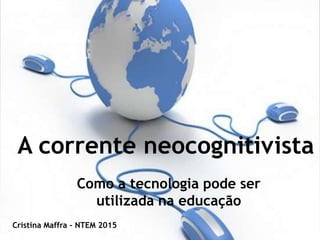 A corrente neocognitivista
Como a tecnologia pode ser
utilizada na educação
Cristina Maffra – NTEM 2015
 