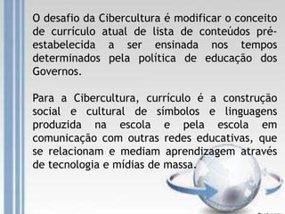 O desafio da Cibercultura é modificar o conceito
de currículo atual de lista de conteúdos pré-
estabelecida a ser ensinada nos tempos
determinados pela política de educação dos
Governos.
Para a Cibercultura, currículo é a construção
social e cultural de símbolos e linguagens
produzida na escola e pela escola em
comunicação com outras redes educativas, que
se relacionam e mediam aprendizagem através
de tecnologia e mídias de massa.
 