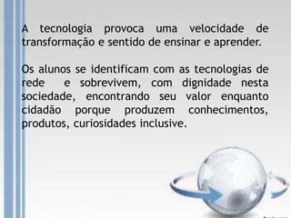 A tecnologia provoca uma velocidade de
transformação e sentido de ensinar e aprender.
Os alunos se identificam com as tecnologias de
rede e sobrevivem, com dignidade nesta
sociedade, encontrando seu valor enquanto
cidadão porque produzem conhecimentos,
produtos, curiosidades inclusive.
 