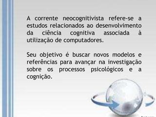 A corrente neocognitivista refere-se a
estudos relacionados ao desenvolvimento
da ciência cognitiva associada à
utilização de computadores.
Seu objetivo é buscar novos modelos e
referências para avançar na investigação
sobre os processos psicológicos e a
cognição.
 