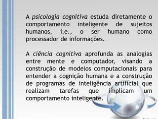 A psicologia cognitiva estuda diretamente o
comportamento inteligente de sujeitos
humanos, i.e., o ser humano como
processador de informações.
A ciência cognitiva aprofunda as analogias
entre mente e computador, visando a
construção de modelos computacionais para
entender a cognição humana e a construção
de programas de inteligência artificial que
realizam tarefas que implicam um
comportamento inteligente.
 