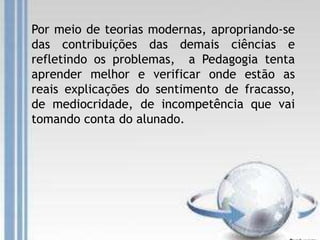Por meio de teorias modernas, apropriando-se
das contribuições das demais ciências e
refletindo os problemas, a Pedagogia tenta
aprender melhor e verificar onde estão as
reais explicações do sentimento de fracasso,
de mediocridade, de incompetência que vai
tomando conta do alunado.
 