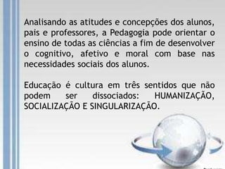 Analisando as atitudes e concepções dos alunos,
pais e professores, a Pedagogia pode orientar o
ensino de todas as ciências a fim de desenvolver
o cognitivo, afetivo e moral com base nas
necessidades sociais dos alunos.
Educação é cultura em três sentidos que não
podem ser dissociados: HUMANIZAÇÃO,
SOCIALIZAÇÃO E SINGULARIZAÇÃO.
 
