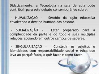 Didaticamente, a Tecnologia na sala de aula pode
contribuir para este debate contemporâneo sobre:
- HUMANIZAÇÃO - Sentido da ação educativa
envolvendo o destino humano das pessoas.
- SOCIALIZAÇÃO - Estar preparado para a
complexidade da parte e do todo e suas múltiplas
relações apoiando em outros campos de saberes.
- SINGULARIZAÇÃO - Construir os sujeitos e
identidades com responsabilidade social e ética que
leva ao porquê fazer, o quê fazer e como fazer.
 