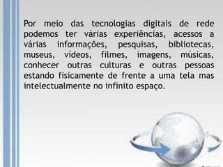 Por meio das tecnologias digitais de rede
podemos ter várias experiências, acessos a
várias informações, pesquisas, bibliotecas,
museus, vídeos, filmes, imagens, músicas,
conhecer outras culturas e outras pessoas
estando fisicamente de frente a uma tela mas
intelectualmente no infinito espaço.
 