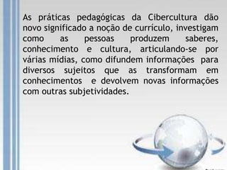 As práticas pedagógicas da Cibercultura dão
novo significado a noção de currículo, investigam
como as pessoas produzem saberes,
conhecimento e cultura, articulando-se por
várias mídias, como difundem informações para
diversos sujeitos que as transformam em
conhecimentos e devolvem novas informações
com outras subjetividades.
 