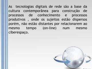 As tecnologias digitais de rede são a base da
cultura contemporânea para construção de
processos de conhecimento e processos
produtivos , onde os sujeitos estão dispersos
porém, não estão distantes por relacionarem ao
mesmo tempo (on-line) num mesmo
ciberespaço.
 