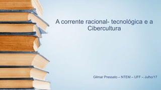 A corrente racional- tecnológica e a
Cibercultura
Gilmar Pressato – NTEM – UFF – Julho/17
 