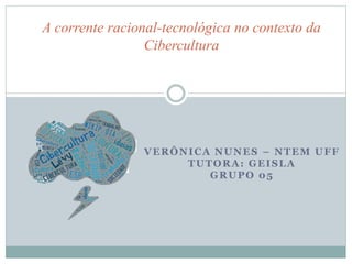 A corrente racional-tecnológica no contexto da 
Cibercultura 
VERÔNICA NUNES – NTEM UFF 
TUTORA: GEISLA 
GRUPO 05 
 
