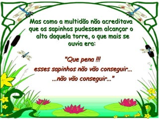 Mas como a multidão não acreditava
que os sapinhos pudessem alcançar o
  alto daquela torre, o que mais se
             ouvia era:

           "Que pena !!!
 esses sapinhos não vão conseguir...
       ...não vão conseguir..."
 