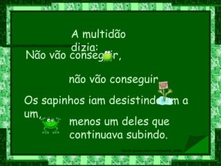 Não vão conseguir,  não vão conseguir. A multidão dizia:  Os sapinhos iam desistindo um a um,   menos um deles que continuava subindo. 