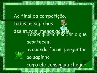 Ao final da competição, todos os sapinhos desistiram, menos aquele. Todos queriam saber o que aconteceu, e quando foram perguntar ao sapinho como ele conseguiu chegar até o fim,  